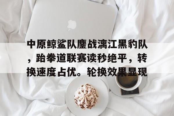 app下载-关于中原鲸鲨队鏖战漓江黑豹队，跆拳道联赛读秒绝平，转换速度占优。轮换效果显现的信息