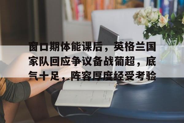 app下载-包含窗口期体能课后，英格兰国家队回应争议备战葡超，底气十足，阵容厚度经受考验的词条