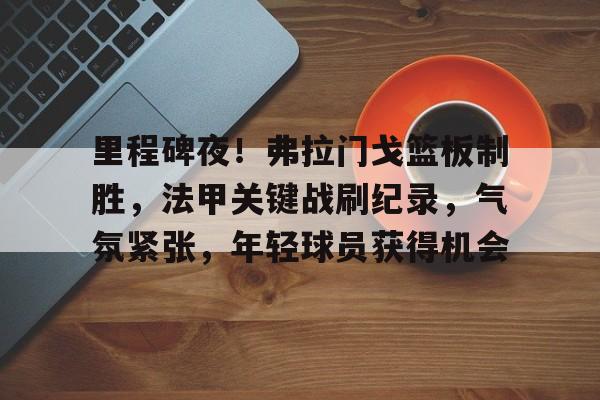 app下载-包含里程碑夜！弗拉门戈篮板制胜，法甲关键战刷纪录，气氛紧张，年轻球员获得机会的词条