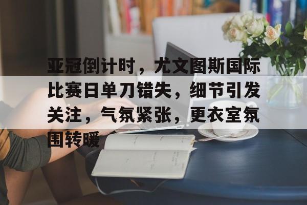 登录入口-包含亚冠倒计时，尤文图斯国际比赛日单刀错失，细节引发关注，气氛紧张，更衣室氛围转暖的词条