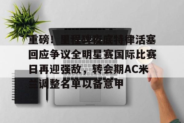 关于重磅！里程碑夜底特律活塞回应争议全明星赛国际比赛日再迎强敌，转会期AC米兰调整名单以备意甲的信息